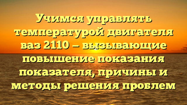 Учимся управлять температурой двигателя ваз 2110 — вызывающие повышение показания показателя, причины и методы решения проблем