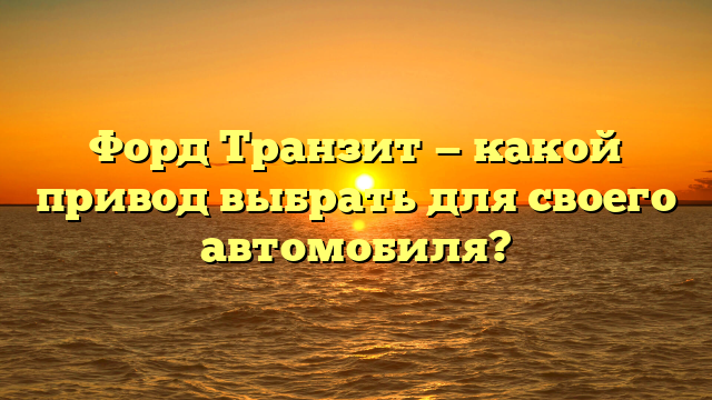 Форд Транзит — какой привод выбрать для своего автомобиля?