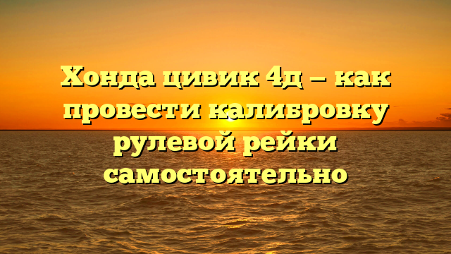 Хонда цивик 4д — как провести калибровку рулевой рейки самостоятельно