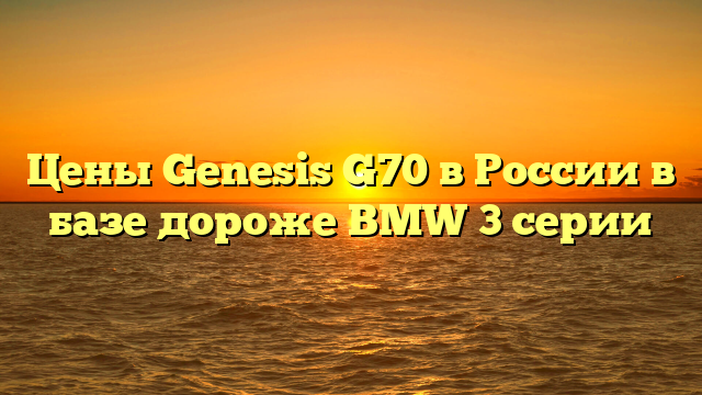 Цены Genesis G70 в России в базе дороже BMW 3 серии