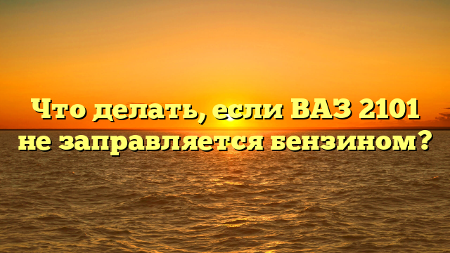 Что делать, если ВАЗ 2101 не заправляется бензином?