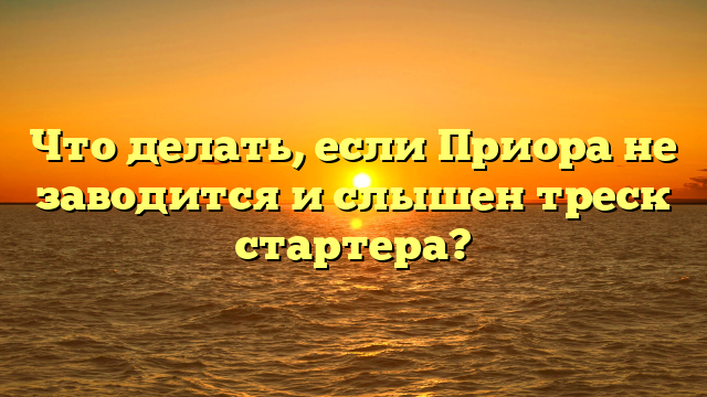 Что делать, если Приора не заводится и слышен треск стартера?