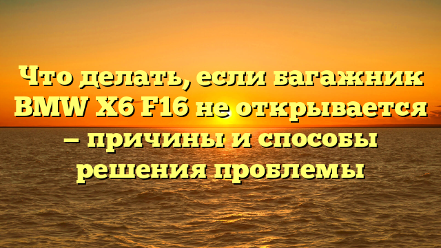 Что делать, если багажник BMW X6 F16 не открывается — причины и способы решения проблемы
