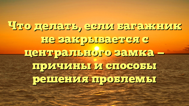 Что делать, если багажник не закрывается с центрального замка — причины и способы решения проблемы