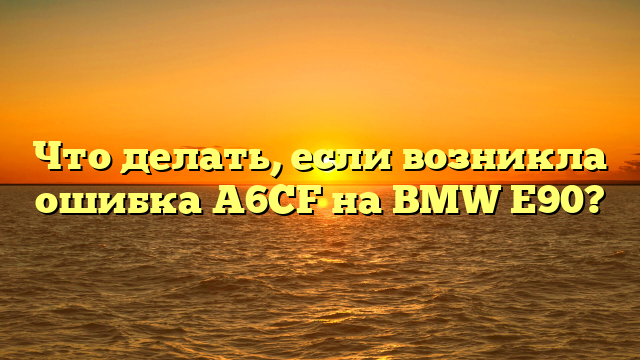 Что делать, если возникла ошибка A6CF на BMW E90?