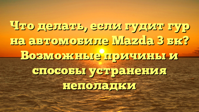 Что делать, если гудит гур на автомобиле Mazda 3 бк? Возможные причины и способы устранения неполадки