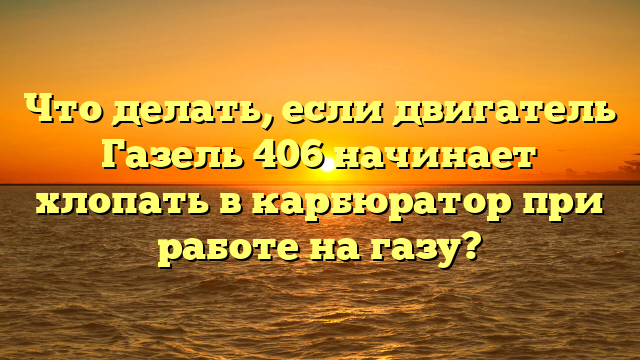 Что делать, если двигатель Газель 406 начинает хлопать в карбюратор при работе на газу?