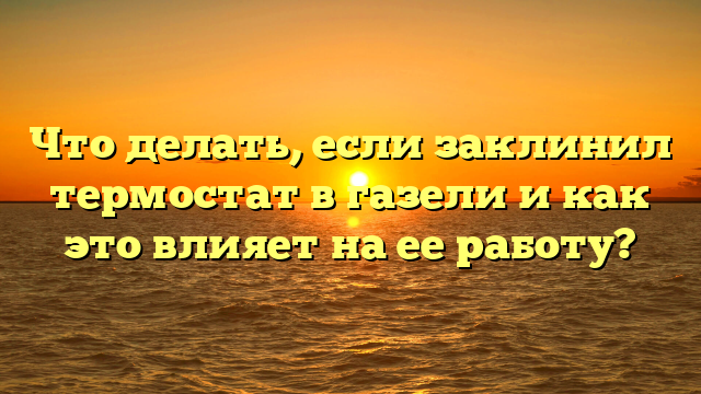 Что делать, если заклинил термостат в газели и как это влияет на ее работу?