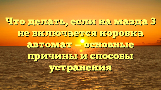 Что делать, если на мазда 3 не включается коробка автомат — основные причины и способы устранения