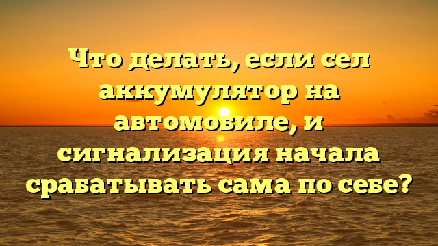 Что делать, если сел аккумулятор на автомобиле, и сигнализация начала срабатывать сама по себе?