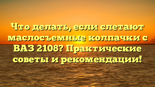 Что делать, если слетают маслосъемные колпачки с ВАЗ 2108? Практические советы и рекомендации!