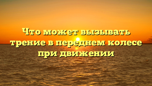 Что может вызывать трение в переднем колесе при движении