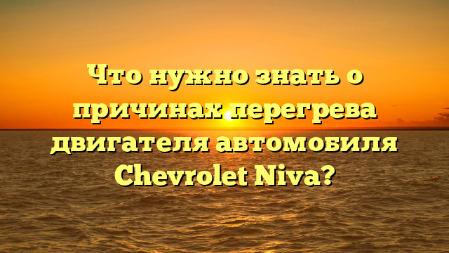 Что нужно знать о причинах перегрева двигателя автомобиля Chevrolet Niva?