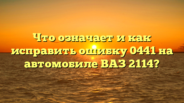 Что означает и как исправить ошибку 0441 на автомобиле ВАЗ 2114?