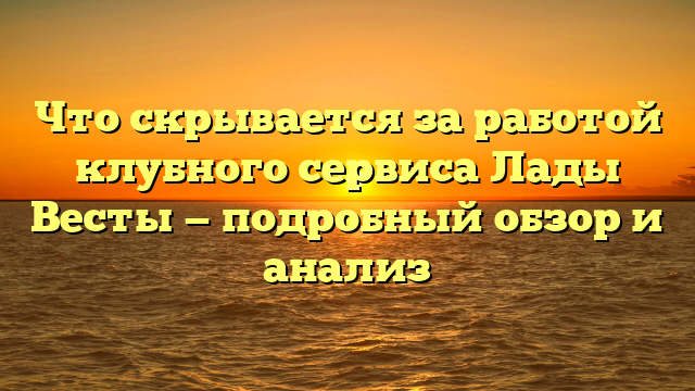 Что скрывается за работой клубного сервиса Лады Весты — подробный обзор и анализ