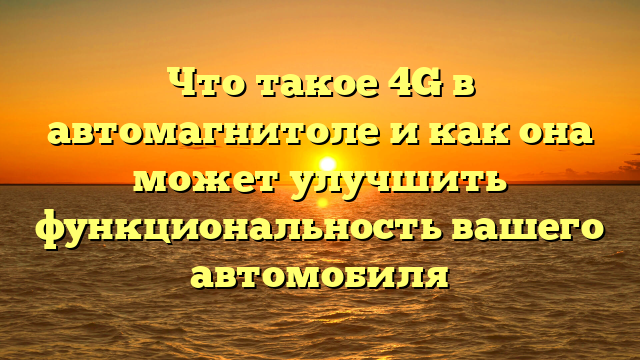 Что такое 4G в автомагнитоле и как она может улучшить функциональность вашего автомобиля