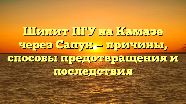 Шипит ПГУ на Камазе через Сапун — причины, способы предотвращения и последствия