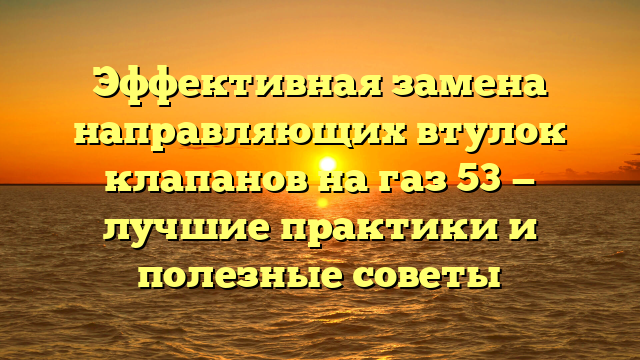 Эффективная замена направляющих втулок клапанов на газ 53 — лучшие практики и полезные советы