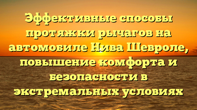 Эффективные способы протяжки рычагов на автомобиле Нива Шевроле, повышение комфорта и безопасности в экстремальных условиях