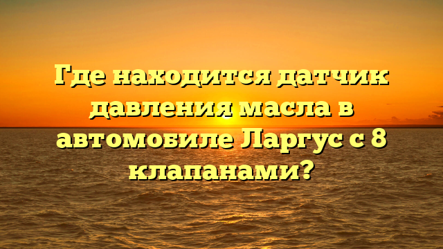 Где находится датчик давления масла в автомобиле Ларгус с 8 клапанами?