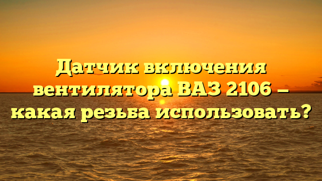 Датчик включения вентилятора ВАЗ 2106 — какая резьба использовать?