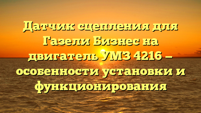 Датчик сцепления для Газели Бизнес на двигатель УМЗ 4216 — особенности установки и функционирования