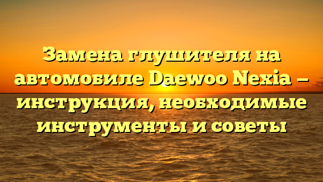 Замена глушителя на автомобиле Daewoo Nexia — инструкция, необходимые инструменты и советы