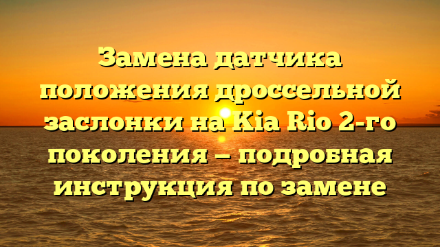 Замена датчика положения дроссельной заслонки на Kia Rio 2-го поколения — подробная инструкция по замене