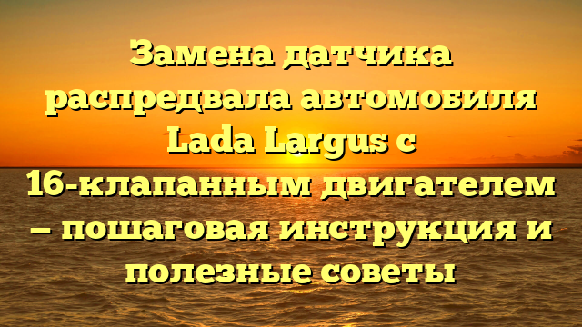 Замена датчика распредвала автомобиля Lada Largus с 16-клапанным двигателем — пошаговая инструкция и полезные советы