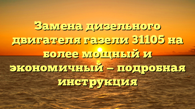 Замена дизельного двигателя газели 31105 на более мощный и экономичный — подробная инструкция