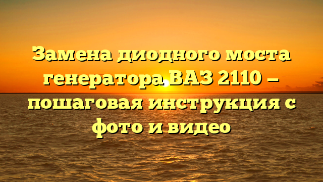 Замена диодного моста генератора ВАЗ 2110 — пошаговая инструкция с фото и видео