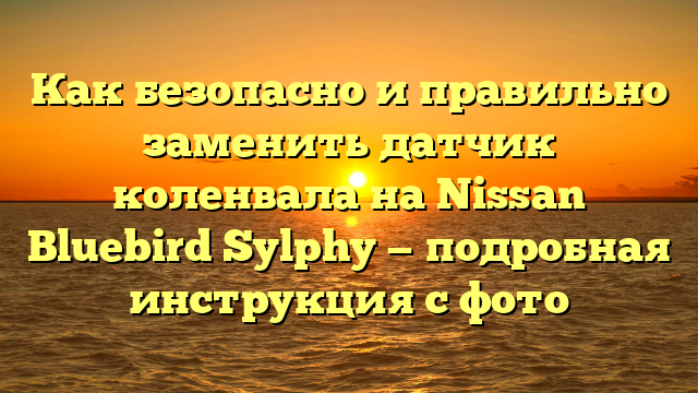 Как безопасно и правильно заменить датчик коленвала на Nissan Bluebird Sylphy — подробная инструкция с фото