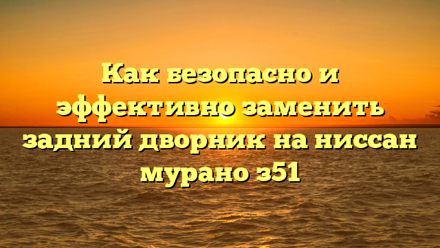 Как безопасно и эффективно заменить задний дворник на ниссан мурано з51