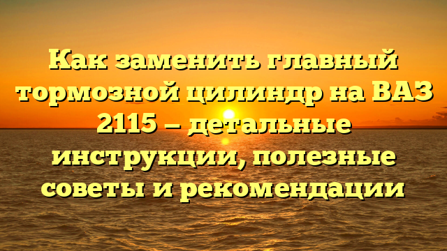 Как заменить главный тормозной цилиндр на ВАЗ 2115 — детальные инструкции, полезные советы и рекомендации