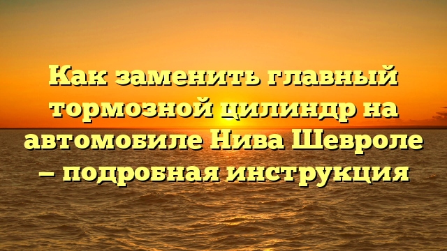 Как заменить главный тормозной цилиндр на автомобиле Нива Шевроле — подробная инструкция