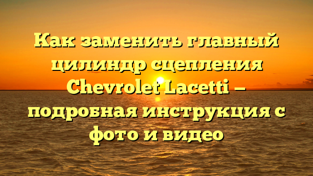 Как заменить главный цилиндр сцепления Chevrolet Lacetti — подробная инструкция с фото и видео