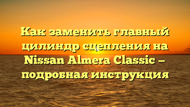 Как заменить главный цилиндр сцепления на Nissan Almera Classic — подробная инструкция