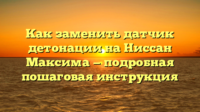 Как заменить датчик детонации на Ниссан Максима — подробная пошаговая инструкция