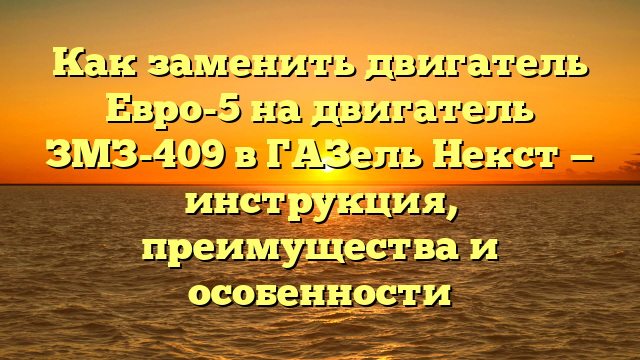 Как заменить двигатель Евро-5 на двигатель ЗМЗ-409 в ГАЗель Некст — инструкция, преимущества и особенности