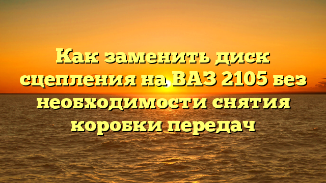 Как заменить диск сцепления на ВАЗ 2105 без необходимости снятия коробки передач