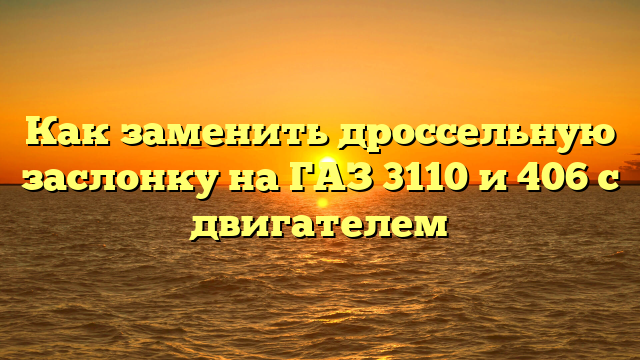 Как заменить дроссельную заслонку на ГАЗ 3110 и 406 с двигателем