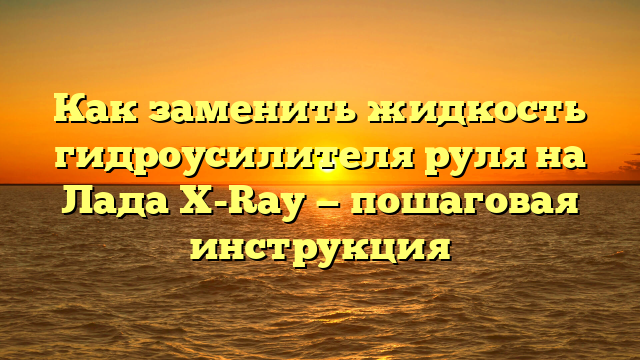 Как заменить жидкость гидроусилителя руля на Лада X-Ray — пошаговая инструкция