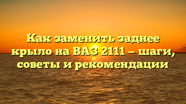 Как заменить заднее крыло на ВАЗ 2111 — шаги, советы и рекомендации