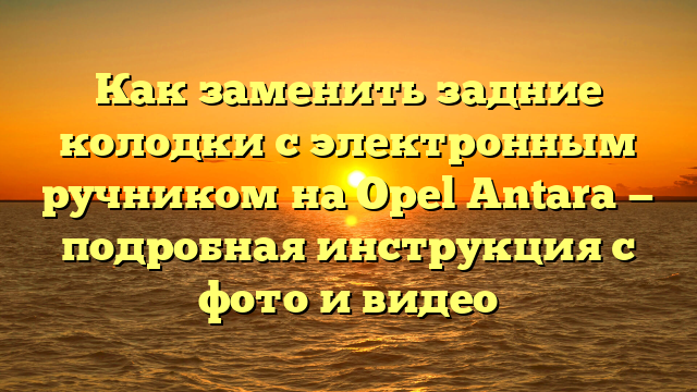 Как заменить задние колодки с электронным ручником на Opel Antara — подробная инструкция с фото и видео