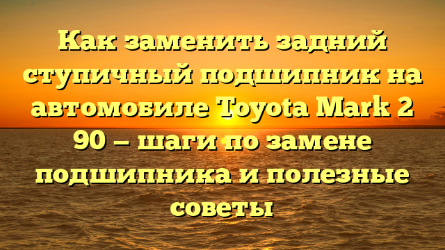 Как заменить задний ступичный подшипник на автомобиле Toyota Mark 2 90 — шаги по замене подшипника и полезные советы