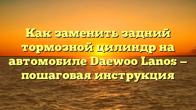 Как заменить задний тормозной цилиндр на автомобиле Daewoo Lanos — пошаговая инструкция