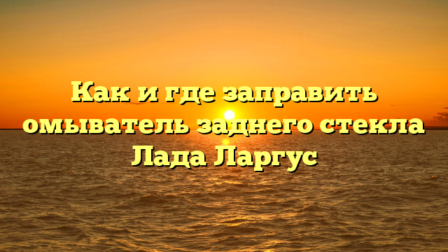 Как и где заправить омыватель заднего стекла Лада Ларгус