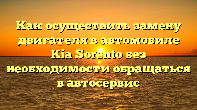 Как осуществить замену двигателя в автомобиле Kia Sorento без необходимости обращаться в автосервис