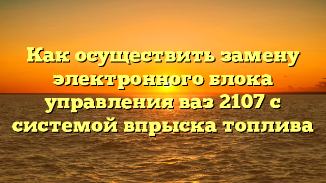 Как осуществить замену электронного блока управления ваз 2107 с системой впрыска топлива