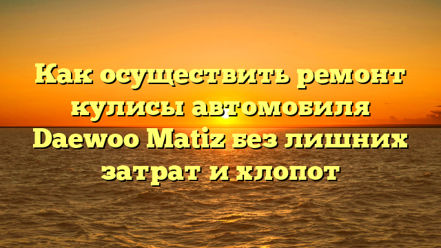 Как осуществить ремонт кулисы автомобиля Daewoo Matiz без лишних затрат и хлопот